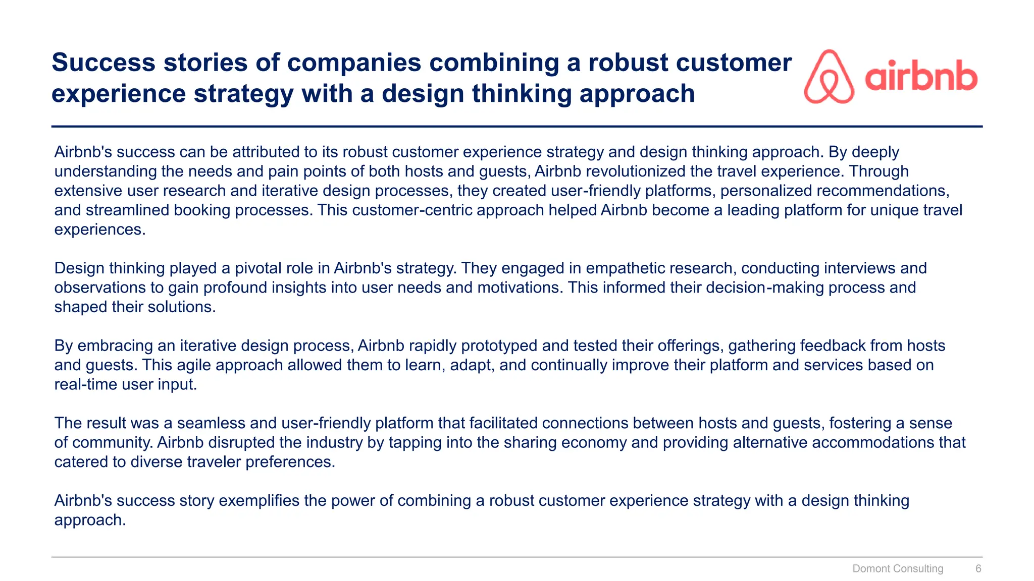 Success stories of companies combining a robust customer
experience strategy with a design thinking approach
Airbnb's success can be attributed to its robust customer experience strategy and design thinking approach. By deeply
understanding the needs and pain points of both hosts and guests, Airbnb revolutionized the travel experience. Through
extensive user research and iterative design processes, they created user-friendly platforms, personalized recommendations,
and streamlined booking processes. This customer-centric approach helped Airbnb become a leading platform for unique travel
experiences.
Design thinking played a pivotal role in Airbnb's strategy. They engaged in empathetic research, conducting interviews and
observations to gain profound insights into user needs and motivations. This informed their decision-making process and
shaped their solutions.
By embracing an iterative design process, Airbnb rapidly prototyped and tested their offerings, gathering feedback from hosts
and guests. This agile approach allowed them to learn, adapt, and continually improve their platform and services based on
real-time user input.
The result was a seamless and user-friendly platform that facilitated connections between hosts and guests, fostering a sense
of community. Airbnb disrupted the industry by tapping into the sharing economy and providing alternative accommodations that
catered to diverse traveler preferences.
Airbnb's success story exemplifies the power of combining a robust customer experience strategy with a design thinking
approach.
Domont Consulting 6
 