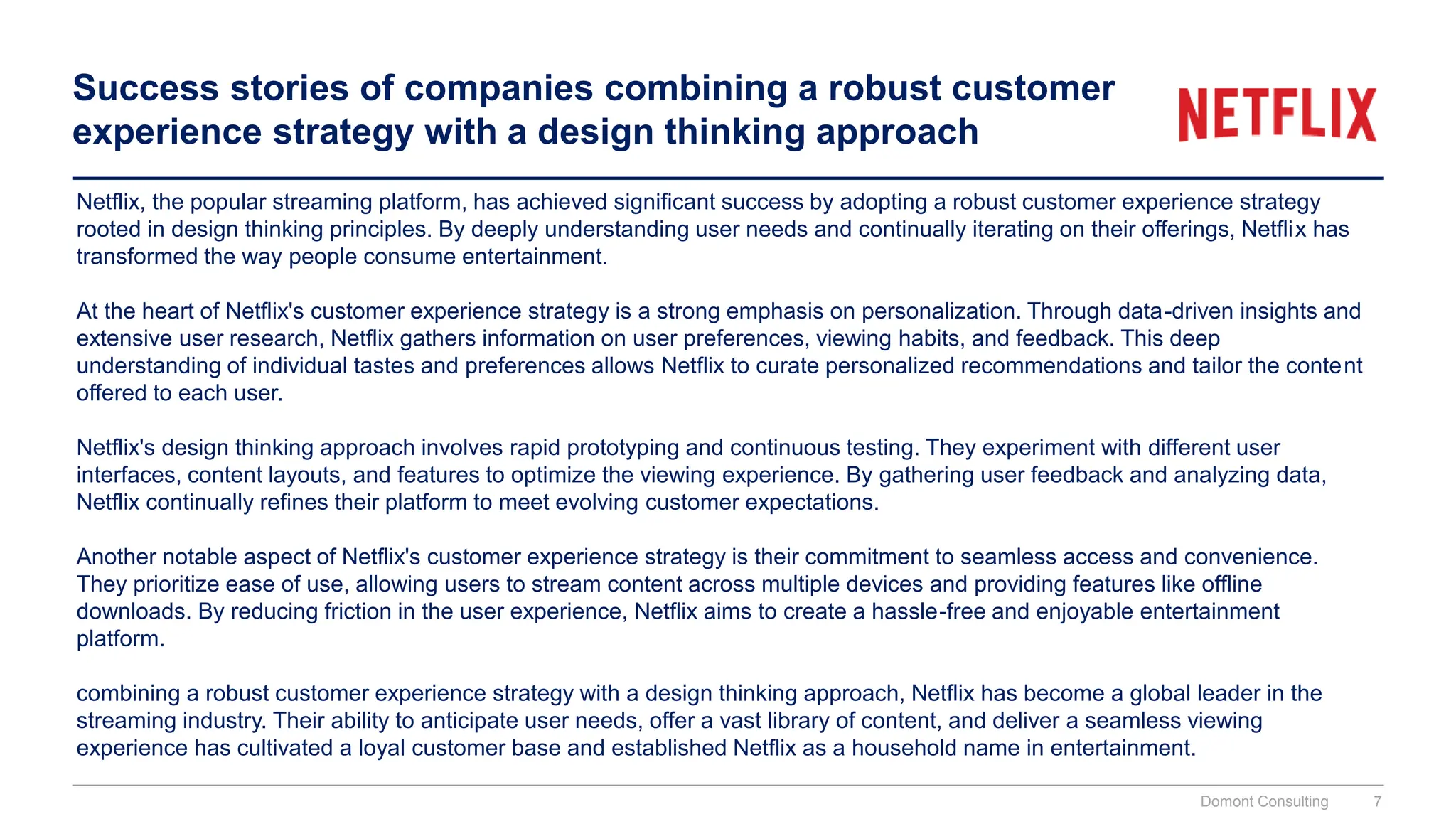 Success stories of companies combining a robust customer
experience strategy with a design thinking approach
Netflix, the popular streaming platform, has achieved significant success by adopting a robust customer experience strategy
rooted in design thinking principles. By deeply understanding user needs and continually iterating on their offerings, Netflix has
transformed the way people consume entertainment.
At the heart of Netflix's customer experience strategy is a strong emphasis on personalization. Through data-driven insights and
extensive user research, Netflix gathers information on user preferences, viewing habits, and feedback. This deep
understanding of individual tastes and preferences allows Netflix to curate personalized recommendations and tailor the content
offered to each user.
Netflix's design thinking approach involves rapid prototyping and continuous testing. They experiment with different user
interfaces, content layouts, and features to optimize the viewing experience. By gathering user feedback and analyzing data,
Netflix continually refines their platform to meet evolving customer expectations.
Another notable aspect of Netflix's customer experience strategy is their commitment to seamless access and convenience.
They prioritize ease of use, allowing users to stream content across multiple devices and providing features like offline
downloads. By reducing friction in the user experience, Netflix aims to create a hassle-free and enjoyable entertainment
platform.
combining a robust customer experience strategy with a design thinking approach, Netflix has become a global leader in the
streaming industry. Their ability to anticipate user needs, offer a vast library of content, and deliver a seamless viewing
experience has cultivated a loyal customer base and established Netflix as a household name in entertainment.
Domont Consulting 7
 