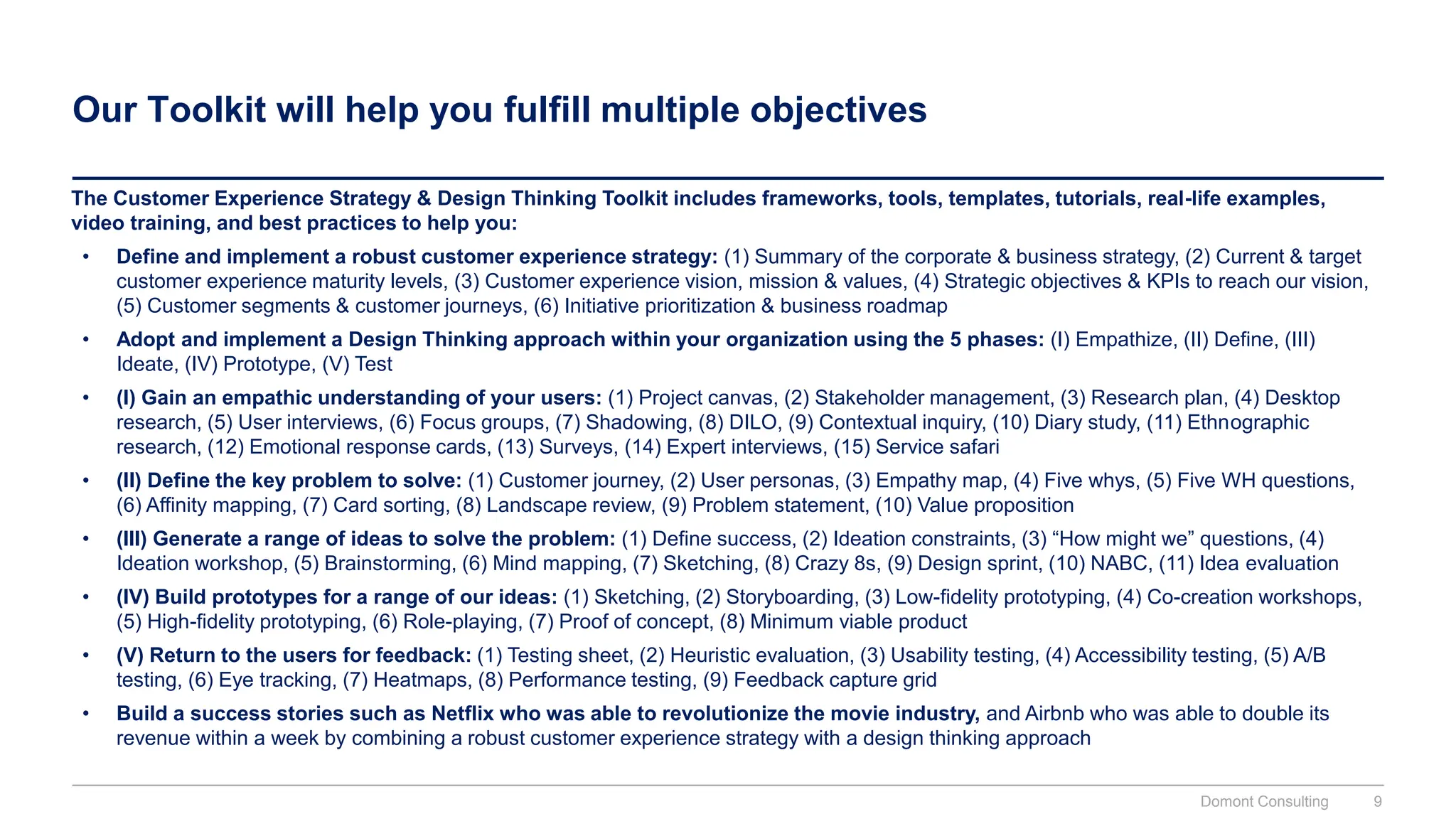Our Toolkit will help you fulfill multiple objectives
The Customer Experience Strategy & Design Thinking Toolkit includes frameworks, tools, templates, tutorials, real-life examples,
video training, and best practices to help you:
• Define and implement a robust customer experience strategy: (1) Summary of the corporate & business strategy, (2) Current & target
customer experience maturity levels, (3) Customer experience vision, mission & values, (4) Strategic objectives & KPIs to reach our vision,
(5) Customer segments & customer journeys, (6) Initiative prioritization & business roadmap
• Adopt and implement a Design Thinking approach within your organization using the 5 phases: (I) Empathize, (II) Define, (III)
Ideate, (IV) Prototype, (V) Test
• (I) Gain an empathic understanding of your users: (1) Project canvas, (2) Stakeholder management, (3) Research plan, (4) Desktop
research, (5) User interviews, (6) Focus groups, (7) Shadowing, (8) DILO, (9) Contextual inquiry, (10) Diary study, (11) Ethnographic
research, (12) Emotional response cards, (13) Surveys, (14) Expert interviews, (15) Service safari
• (II) Define the key problem to solve: (1) Customer journey, (2) User personas, (3) Empathy map, (4) Five whys, (5) Five WH questions,
(6) Affinity mapping, (7) Card sorting, (8) Landscape review, (9) Problem statement, (10) Value proposition
• (III) Generate a range of ideas to solve the problem: (1) Define success, (2) Ideation constraints, (3) “How might we” questions, (4)
Ideation workshop, (5) Brainstorming, (6) Mind mapping, (7) Sketching, (8) Crazy 8s, (9) Design sprint, (10) NABC, (11) Idea evaluation
• (IV) Build prototypes for a range of our ideas: (1) Sketching, (2) Storyboarding, (3) Low-fidelity prototyping, (4) Co-creation workshops,
(5) High-fidelity prototyping, (6) Role-playing, (7) Proof of concept, (8) Minimum viable product
• (V) Return to the users for feedback: (1) Testing sheet, (2) Heuristic evaluation, (3) Usability testing, (4) Accessibility testing, (5) A/B
testing, (6) Eye tracking, (7) Heatmaps, (8) Performance testing, (9) Feedback capture grid
• Build a success stories such as Netflix who was able to revolutionize the movie industry, and Airbnb who was able to double its
revenue within a week by combining a robust customer experience strategy with a design thinking approach
Domont Consulting 9
 
