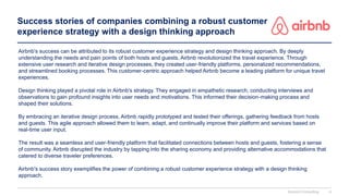 Success stories of companies combining a robust customer
experience strategy with a design thinking approach
Airbnb's success can be attributed to its robust customer experience strategy and design thinking approach. By deeply
understanding the needs and pain points of both hosts and guests, Airbnb revolutionized the travel experience. Through
extensive user research and iterative design processes, they created user-friendly platforms, personalized recommendations,
and streamlined booking processes. This customer-centric approach helped Airbnb become a leading platform for unique travel
experiences.
Design thinking played a pivotal role in Airbnb's strategy. They engaged in empathetic research, conducting interviews and
observations to gain profound insights into user needs and motivations. This informed their decision-making process and
shaped their solutions.
By embracing an iterative design process, Airbnb rapidly prototyped and tested their offerings, gathering feedback from hosts
and guests. This agile approach allowed them to learn, adapt, and continually improve their platform and services based on
real-time user input.
The result was a seamless and user-friendly platform that facilitated connections between hosts and guests, fostering a sense
of community. Airbnb disrupted the industry by tapping into the sharing economy and providing alternative accommodations that
catered to diverse traveler preferences.
Airbnb's success story exemplifies the power of combining a robust customer experience strategy with a design thinking
approach.
Domont Consulting 6
 