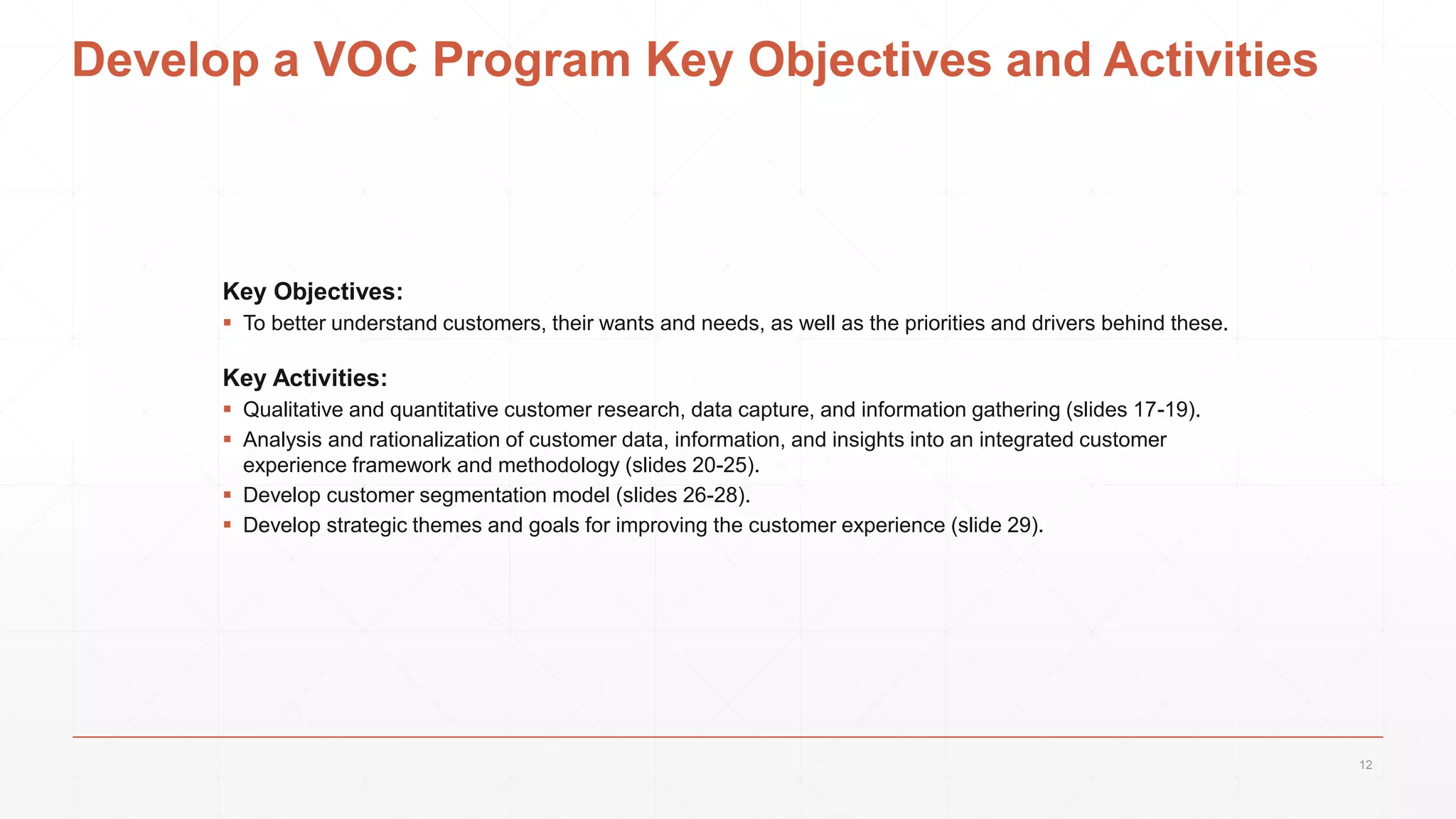 Develop a VOC Program Key Objectives and Activities
Key Objectives:
 To better understand customers, their wants and needs, as well as the priorities and drivers behind these.
Key Activities:
 Qualitative and quantitative customer research, data capture, and information gathering (slides 17-19).
 Analysis and rationalization of customer data, information, and insights into an integrated customer
experience framework and methodology (slides 20-25).
 Develop customer segmentation model (slides 26-28).
 Develop strategic themes and goals for improving the customer experience (slide 29).
12
 