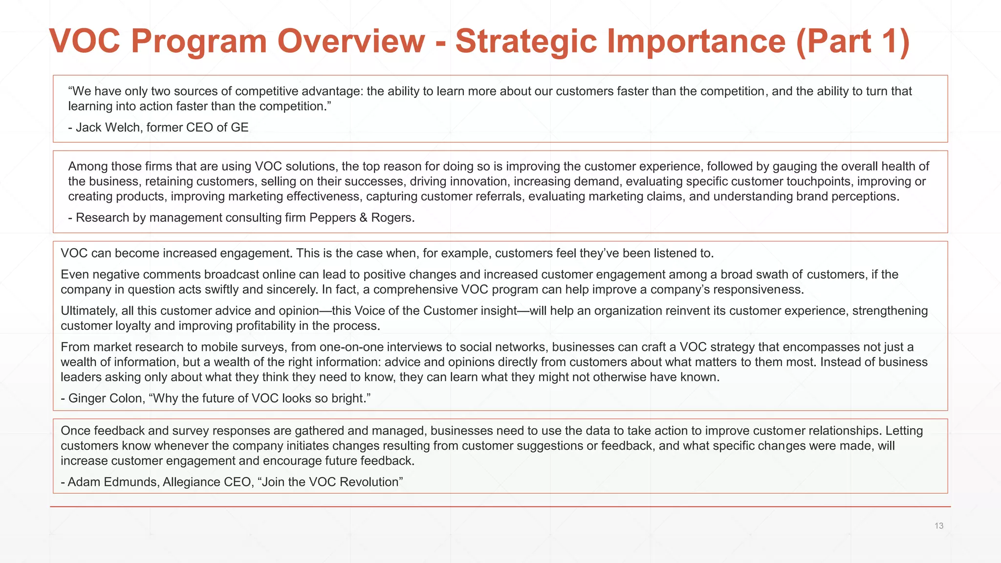 VOC Program Overview - Strategic Importance (Part 1)
Among those firms that are using VOC solutions, the top reason for doing so is improving the customer experience, followed by gauging the overall health of
the business, retaining customers, selling on their successes, driving innovation, increasing demand, evaluating specific customer touchpoints, improving or
creating products, improving marketing effectiveness, capturing customer referrals, evaluating marketing claims, and understanding brand perceptions.
- Research by management consulting firm Peppers & Rogers.
VOC can become increased engagement. This is the case when, for example, customers feel they’ve been listened to.
Even negative comments broadcast online can lead to positive changes and increased customer engagement among a broad swath of customers, if the
company in question acts swiftly and sincerely. In fact, a comprehensive VOC program can help improve a company’s responsiveness.
Ultimately, all this customer advice and opinion—this Voice of the Customer insight—will help an organization reinvent its customer experience, strengthening
customer loyalty and improving profitability in the process.
From market research to mobile surveys, from one-on-one interviews to social networks, businesses can craft a VOC strategy that encompasses not just a
wealth of information, but a wealth of the right information: advice and opinions directly from customers about what matters to them most. Instead of business
leaders asking only about what they think they need to know, they can learn what they might not otherwise have known.
- Ginger Colon, “Why the future of VOC looks so bright.”
“We have only two sources of competitive advantage: the ability to learn more about our customers faster than the competition, and the ability to turn that
learning into action faster than the competition.”
- Jack Welch, former CEO of GE
Once feedback and survey responses are gathered and managed, businesses need to use the data to take action to improve customer relationships. Letting
customers know whenever the company initiates changes resulting from customer suggestions or feedback, and what specific changes were made, will
increase customer engagement and encourage future feedback.
- Adam Edmunds, Allegiance CEO, “Join the VOC Revolution”
13
 