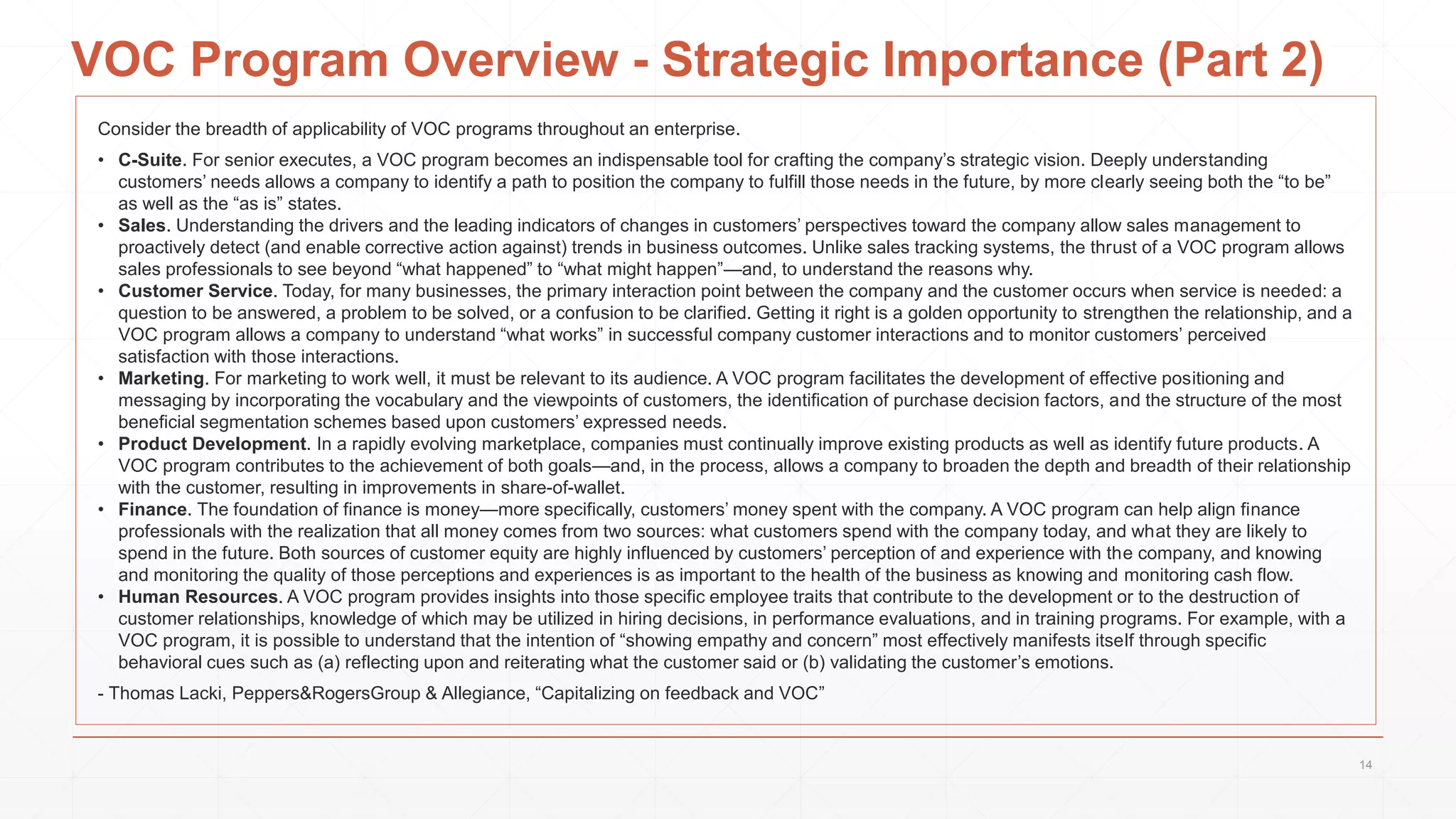 VOC Program Overview - Strategic Importance (Part 2)
Consider the breadth of applicability of VOC programs throughout an enterprise.
• C-Suite. For senior executes, a VOC program becomes an indispensable tool for crafting the company’s strategic vision. Deeply understanding
customers’ needs allows a company to identify a path to position the company to fulfill those needs in the future, by more clearly seeing both the “to be”
as well as the “as is” states.
• Sales. Understanding the drivers and the leading indicators of changes in customers’ perspectives toward the company allow sales management to
proactively detect (and enable corrective action against) trends in business outcomes. Unlike sales tracking systems, the thrust of a VOC program allows
sales professionals to see beyond “what happened” to “what might happen”—and, to understand the reasons why.
• Customer Service. Today, for many businesses, the primary interaction point between the company and the customer occurs when service is needed: a
question to be answered, a problem to be solved, or a confusion to be clarified. Getting it right is a golden opportunity to strengthen the relationship, and a
VOC program allows a company to understand “what works” in successful company customer interactions and to monitor customers’ perceived
satisfaction with those interactions.
• Marketing. For marketing to work well, it must be relevant to its audience. A VOC program facilitates the development of effective positioning and
messaging by incorporating the vocabulary and the viewpoints of customers, the identification of purchase decision factors, and the structure of the most
beneficial segmentation schemes based upon customers’ expressed needs.
• Product Development. In a rapidly evolving marketplace, companies must continually improve existing products as well as identify future products. A
VOC program contributes to the achievement of both goals—and, in the process, allows a company to broaden the depth and breadth of their relationship
with the customer, resulting in improvements in share-of-wallet.
• Finance. The foundation of finance is money—more specifically, customers’ money spent with the company. A VOC program can help align finance
professionals with the realization that all money comes from two sources: what customers spend with the company today, and what they are likely to
spend in the future. Both sources of customer equity are highly influenced by customers’ perception of and experience with the company, and knowing
and monitoring the quality of those perceptions and experiences is as important to the health of the business as knowing and monitoring cash flow.
• Human Resources. A VOC program provides insights into those specific employee traits that contribute to the development or to the destruction of
customer relationships, knowledge of which may be utilized in hiring decisions, in performance evaluations, and in training programs. For example, with a
VOC program, it is possible to understand that the intention of “showing empathy and concern” most effectively manifests itself through specific
behavioral cues such as (a) reflecting upon and reiterating what the customer said or (b) validating the customer’s emotions.
- Thomas Lacki, Peppers&RogersGroup & Allegiance, “Capitalizing on feedback and VOC”
14
 