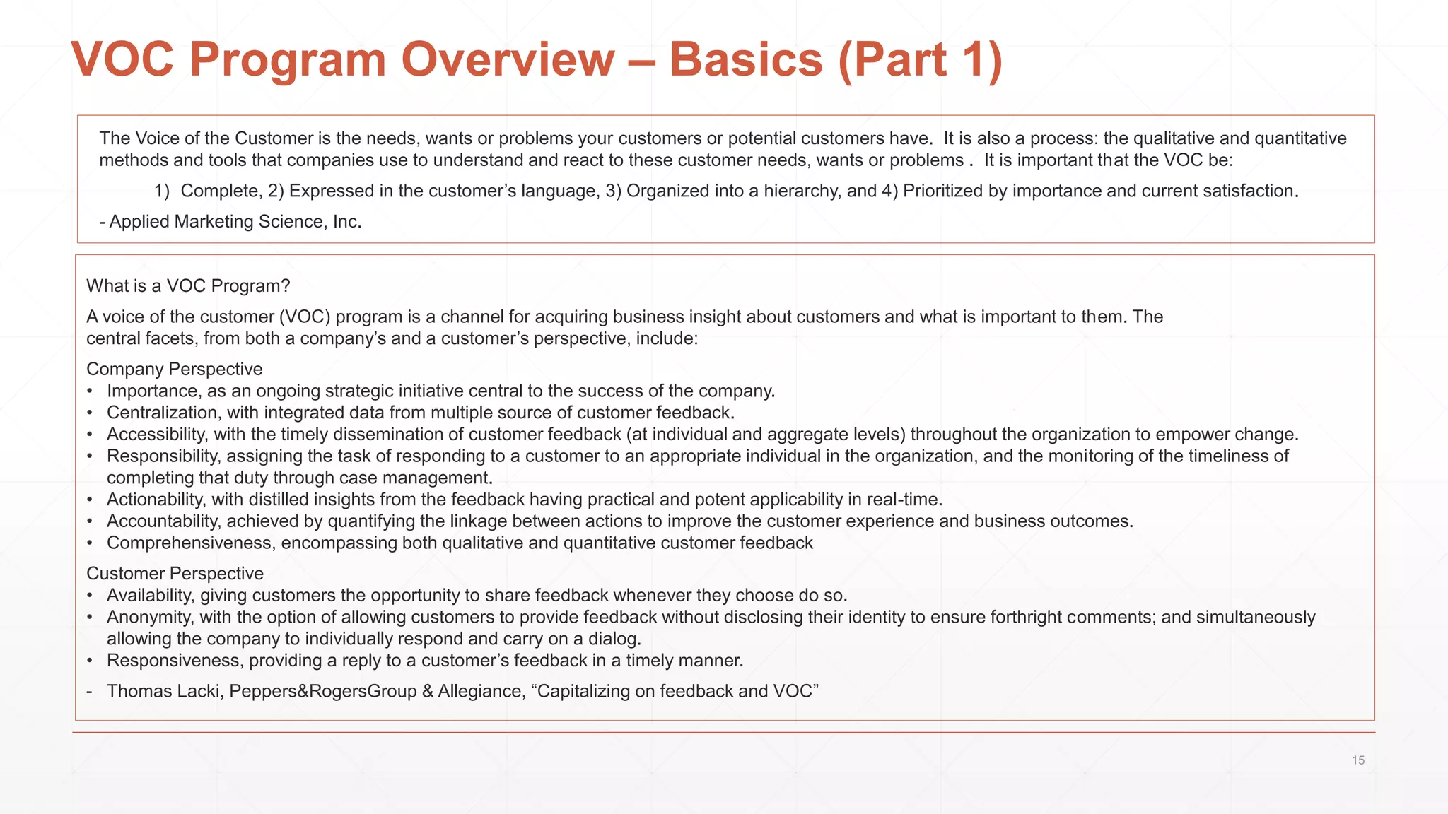 VOC Program Overview – Basics (Part 1)
What is a VOC Program?
A voice of the customer (VOC) program is a channel for acquiring business insight about customers and what is important to them. The
central facets, from both a company’s and a customer’s perspective, include:
Company Perspective
• Importance, as an ongoing strategic initiative central to the success of the company.
• Centralization, with integrated data from multiple source of customer feedback.
• Accessibility, with the timely dissemination of customer feedback (at individual and aggregate levels) throughout the organization to empower change.
• Responsibility, assigning the task of responding to a customer to an appropriate individual in the organization, and the monitoring of the timeliness of
completing that duty through case management.
• Actionability, with distilled insights from the feedback having practical and potent applicability in real-time.
• Accountability, achieved by quantifying the linkage between actions to improve the customer experience and business outcomes.
• Comprehensiveness, encompassing both qualitative and quantitative customer feedback
Customer Perspective
• Availability, giving customers the opportunity to share feedback whenever they choose do so.
• Anonymity, with the option of allowing customers to provide feedback without disclosing their identity to ensure forthright comments; and simultaneously
allowing the company to individually respond and carry on a dialog.
• Responsiveness, providing a reply to a customer’s feedback in a timely manner.
- Thomas Lacki, Peppers&RogersGroup & Allegiance, “Capitalizing on feedback and VOC”
The Voice of the Customer is the needs, wants or problems your customers or potential customers have. It is also a process: the qualitative and quantitative
methods and tools that companies use to understand and react to these customer needs, wants or problems . It is important that the VOC be:
1) Complete, 2) Expressed in the customer’s language, 3) Organized into a hierarchy, and 4) Prioritized by importance and current satisfaction.
- Applied Marketing Science, Inc.
15
 