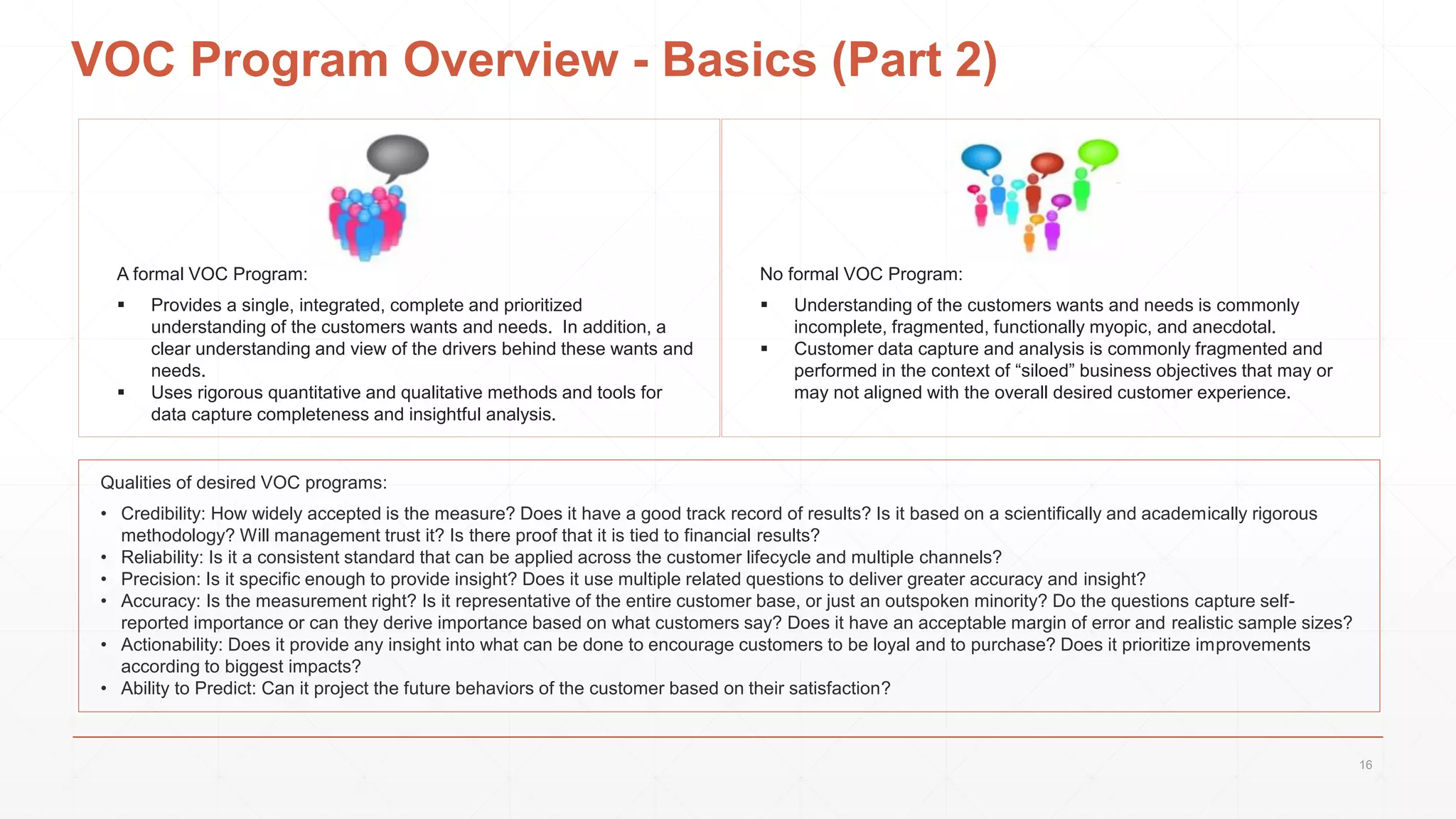 No formal VOC Program:
 Understanding of the customers wants and needs is commonly
incomplete, fragmented, functionally myopic, and anecdotal.
 Customer data capture and analysis is commonly fragmented and
performed in the context of “siloed” business objectives that may or
may not aligned with the overall desired customer experience.
VOC Program Overview - Basics (Part 2)
A formal VOC Program:
 Provides a single, integrated, complete and prioritized
understanding of the customers wants and needs. In addition, a
clear understanding and view of the drivers behind these wants and
needs.
 Uses rigorous quantitative and qualitative methods and tools for
data capture completeness and insightful analysis.
Qualities of desired VOC programs:
• Credibility: How widely accepted is the measure? Does it have a good track record of results? Is it based on a scientifically and academically rigorous
methodology? Will management trust it? Is there proof that it is tied to financial results?
• Reliability: Is it a consistent standard that can be applied across the customer lifecycle and multiple channels?
• Precision: Is it specific enough to provide insight? Does it use multiple related questions to deliver greater accuracy and insight?
• Accuracy: Is the measurement right? Is it representative of the entire customer base, or just an outspoken minority? Do the questions capture self-
reported importance or can they derive importance based on what customers say? Does it have an acceptable margin of error and realistic sample sizes?
• Actionability: Does it provide any insight into what can be done to encourage customers to be loyal and to purchase? Does it prioritize improvements
according to biggest impacts?
• Ability to Predict: Can it project the future behaviors of the customer based on their satisfaction?
16
 