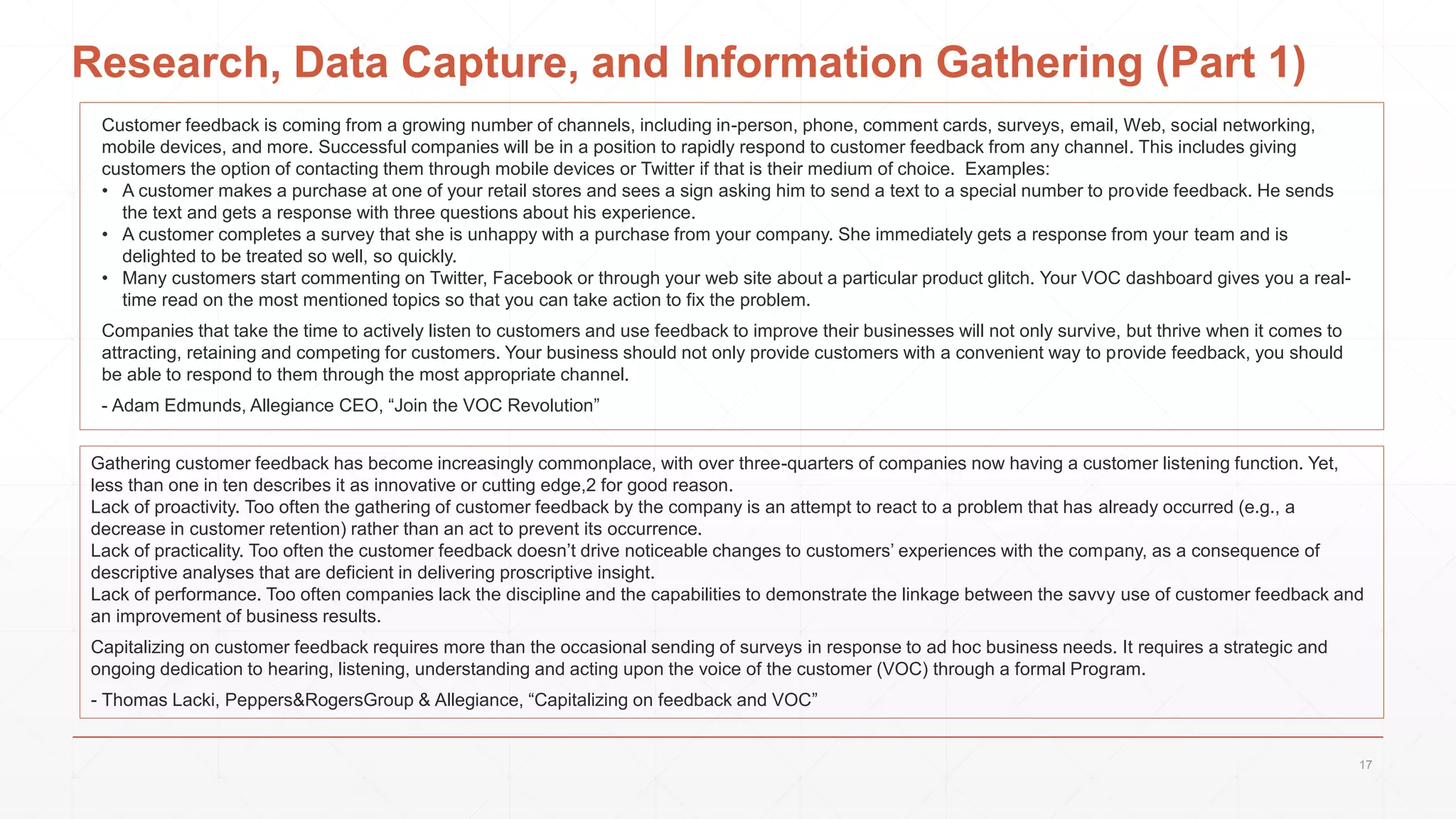 Research, Data Capture, and Information Gathering (Part 1)
Customer feedback is coming from a growing number of channels, including in-person, phone, comment cards, surveys, email, Web, social networking,
mobile devices, and more. Successful companies will be in a position to rapidly respond to customer feedback from any channel. This includes giving
customers the option of contacting them through mobile devices or Twitter if that is their medium of choice. Examples:
• A customer makes a purchase at one of your retail stores and sees a sign asking him to send a text to a special number to provide feedback. He sends
the text and gets a response with three questions about his experience.
• A customer completes a survey that she is unhappy with a purchase from your company. She immediately gets a response from your team and is
delighted to be treated so well, so quickly.
• Many customers start commenting on Twitter, Facebook or through your web site about a particular product glitch. Your VOC dashboard gives you a real-
time read on the most mentioned topics so that you can take action to fix the problem.
Companies that take the time to actively listen to customers and use feedback to improve their businesses will not only survive, but thrive when it comes to
attracting, retaining and competing for customers. Your business should not only provide customers with a convenient way to provide feedback, you should
be able to respond to them through the most appropriate channel.
- Adam Edmunds, Allegiance CEO, “Join the VOC Revolution”
Gathering customer feedback has become increasingly commonplace, with over three-quarters of companies now having a customer listening function. Yet,
less than one in ten describes it as innovative or cutting edge,2 for good reason.
Lack of proactivity. Too often the gathering of customer feedback by the company is an attempt to react to a problem that has already occurred (e.g., a
decrease in customer retention) rather than an act to prevent its occurrence.
Lack of practicality. Too often the customer feedback doesn’t drive noticeable changes to customers’ experiences with the company, as a consequence of
descriptive analyses that are deficient in delivering proscriptive insight.
Lack of performance. Too often companies lack the discipline and the capabilities to demonstrate the linkage between the savvy use of customer feedback and
an improvement of business results.
Capitalizing on customer feedback requires more than the occasional sending of surveys in response to ad hoc business needs. It requires a strategic and
ongoing dedication to hearing, listening, understanding and acting upon the voice of the customer (VOC) through a formal Program.
- Thomas Lacki, Peppers&RogersGroup & Allegiance, “Capitalizing on feedback and VOC”
17
 