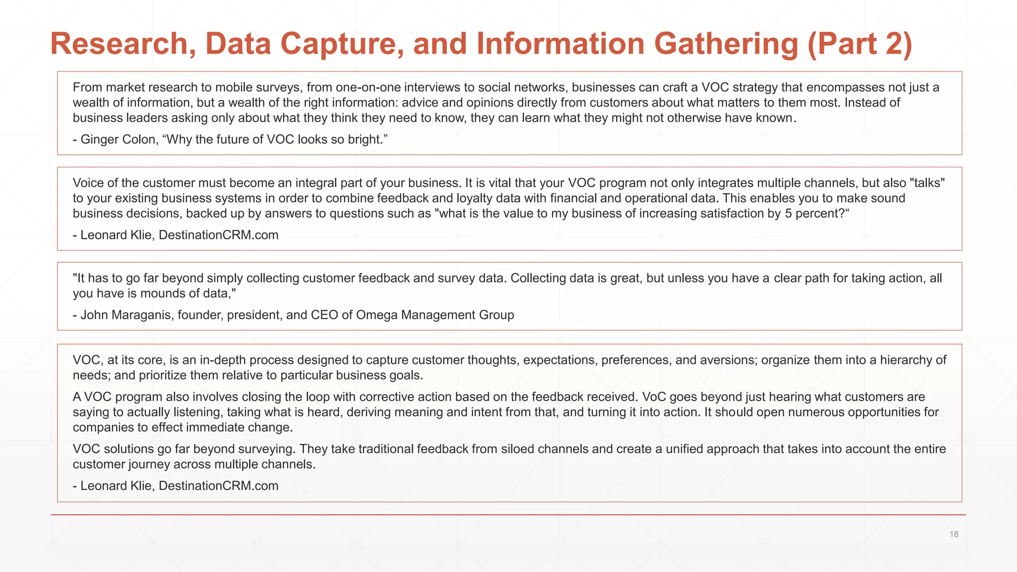 Research, Data Capture, and Information Gathering (Part 2)
From market research to mobile surveys, from one-on-one interviews to social networks, businesses can craft a VOC strategy that encompasses not just a
wealth of information, but a wealth of the right information: advice and opinions directly from customers about what matters to them most. Instead of
business leaders asking only about what they think they need to know, they can learn what they might not otherwise have known.
- Ginger Colon, “Why the future of VOC looks so bright.”
Voice of the customer must become an integral part of your business. It is vital that your VOC program not only integrates multiple channels, but also "talks"
to your existing business systems in order to combine feedback and loyalty data with financial and operational data. This enables you to make sound
business decisions, backed up by answers to questions such as "what is the value to my business of increasing satisfaction by 5 percent?“
- Leonard Klie, DestinationCRM.com
"It has to go far beyond simply collecting customer feedback and survey data. Collecting data is great, but unless you have a clear path for taking action, all
you have is mounds of data,"
- John Maraganis, founder, president, and CEO of Omega Management Group
VOC, at its core, is an in-depth process designed to capture customer thoughts, expectations, preferences, and aversions; organize them into a hierarchy of
needs; and prioritize them relative to particular business goals.
A VOC program also involves closing the loop with corrective action based on the feedback received. VoC goes beyond just hearing what customers are
saying to actually listening, taking what is heard, deriving meaning and intent from that, and turning it into action. It should open numerous opportunities for
companies to effect immediate change.
VOC solutions go far beyond surveying. They take traditional feedback from siloed channels and create a unified approach that takes into account the entire
customer journey across multiple channels.
- Leonard Klie, DestinationCRM.com
18
 