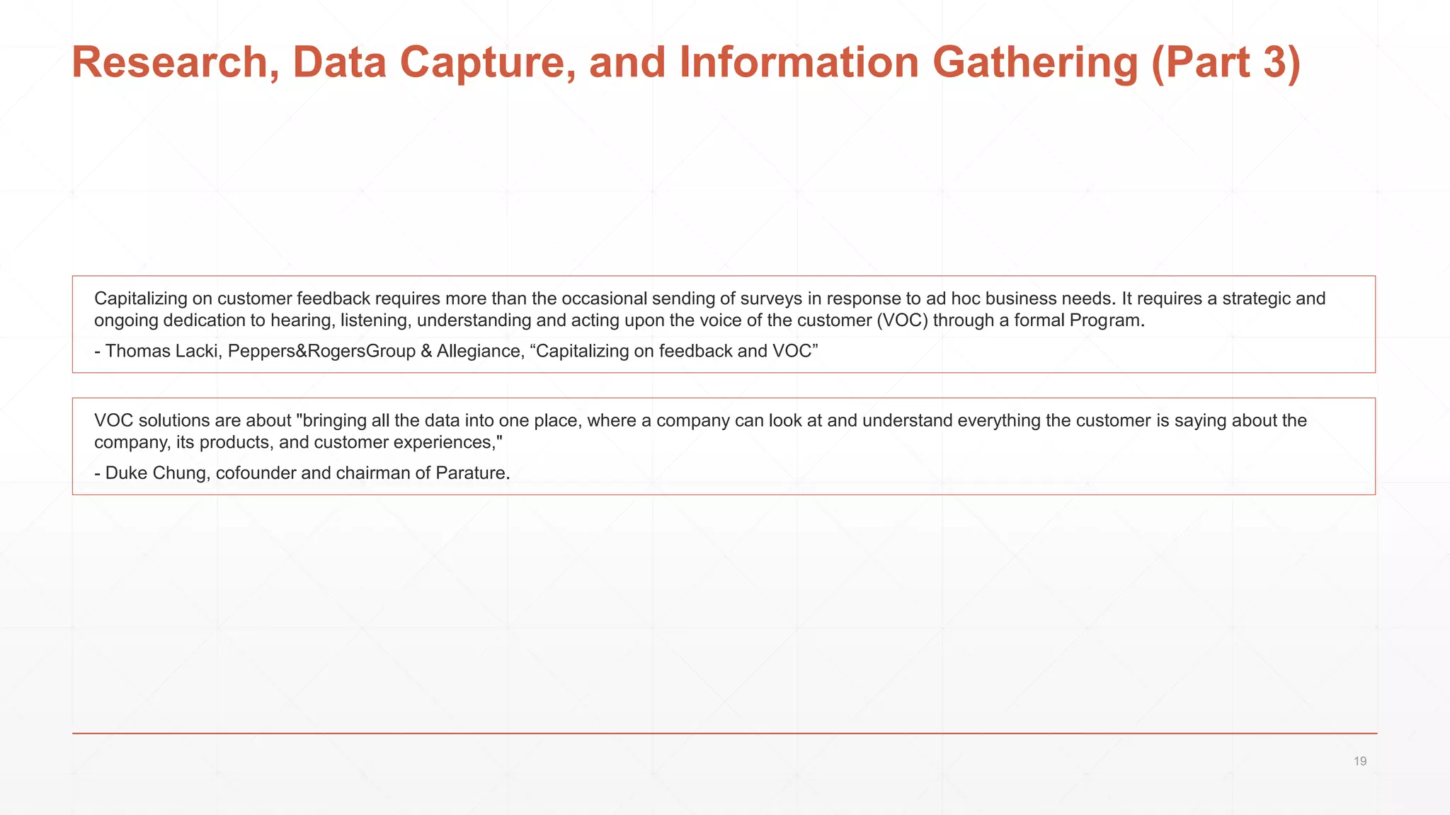 Research, Data Capture, and Information Gathering (Part 3)
VOC solutions are about "bringing all the data into one place, where a company can look at and understand everything the customer is saying about the
company, its products, and customer experiences,"
- Duke Chung, cofounder and chairman of Parature.
Capitalizing on customer feedback requires more than the occasional sending of surveys in response to ad hoc business needs. It requires a strategic and
ongoing dedication to hearing, listening, understanding and acting upon the voice of the customer (VOC) through a formal Program.
- Thomas Lacki, Peppers&RogersGroup & Allegiance, “Capitalizing on feedback and VOC”
19
 
