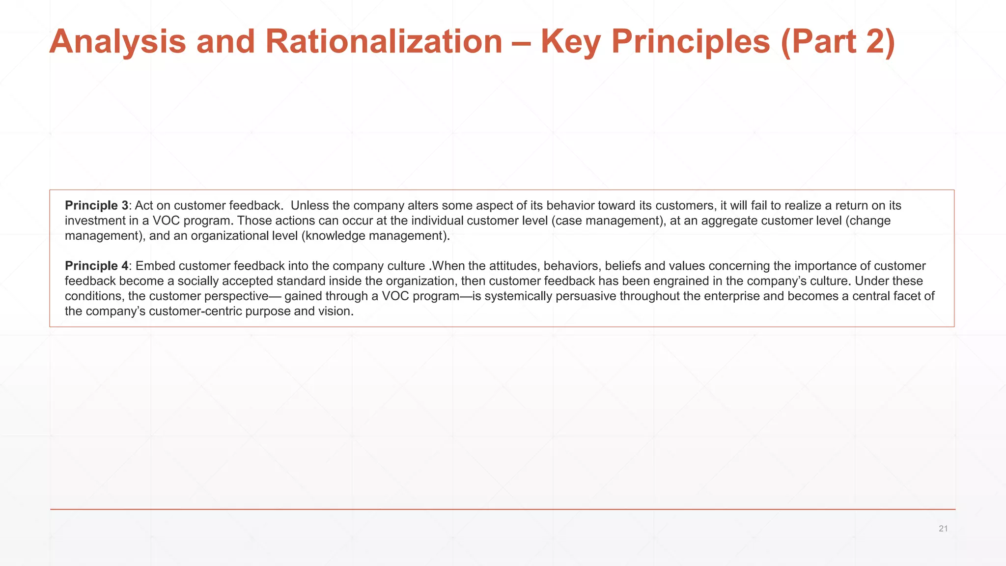 Analysis and Rationalization – Key Principles (Part 2)
Principle 3: Act on customer feedback. Unless the company alters some aspect of its behavior toward its customers, it will fail to realize a return on its
investment in a VOC program. Those actions can occur at the individual customer level (case management), at an aggregate customer level (change
management), and an organizational level (knowledge management).
Principle 4: Embed customer feedback into the company culture .When the attitudes, behaviors, beliefs and values concerning the importance of customer
feedback become a socially accepted standard inside the organization, then customer feedback has been engrained in the company’s culture. Under these
conditions, the customer perspective— gained through a VOC program—is systemically persuasive throughout the enterprise and becomes a central facet of
the company’s customer-centric purpose and vision.
21
 