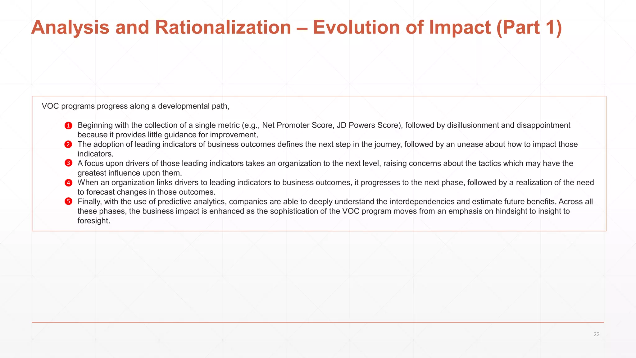 Analysis and Rationalization – Evolution of Impact (Part 1)
VOC programs progress along a developmental path,
1. Beginning with the collection of a single metric (e.g., Net Promoter Score, JD Powers Score), followed by disillusionment and disappointment
because it provides little guidance for improvement.
2. The adoption of leading indicators of business outcomes defines the next step in the journey, followed by an unease about how to impact those
indicators.
3. A focus upon drivers of those leading indicators takes an organization to the next level, raising concerns about the tactics which may have the
greatest influence upon them.
4. When an organization links drivers to leading indicators to business outcomes, it progresses to the next phase, followed by a realization of the need
to forecast changes in those outcomes.
5. Finally, with the use of predictive analytics, companies are able to deeply understand the interdependencies and estimate future benefits. Across all
these phases, the business impact is enhanced as the sophistication of the VOC program moves from an emphasis on hindsight to insight to
foresight.
❶
❷
❸
❹
❺
22
 