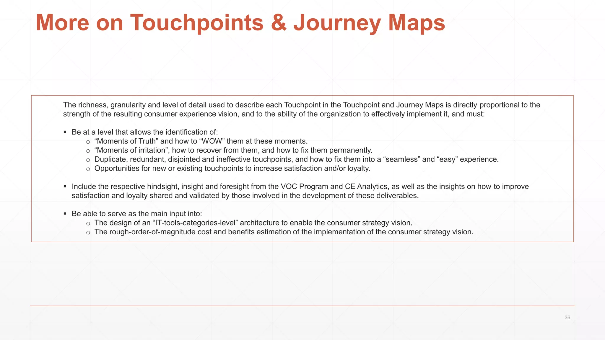 More on Touchpoints & Journey Maps
The richness, granularity and level of detail used to describe each Touchpoint in the Touchpoint and Journey Maps is directly proportional to the
strength of the resulting consumer experience vision, and to the ability of the organization to effectively implement it, and must:
 Be at a level that allows the identification of:
o “Moments of Truth” and how to “WOW” them at these moments.
o “Moments of irritation”, how to recover from them, and how to fix them permanently.
o Duplicate, redundant, disjointed and ineffective touchpoints, and how to fix them into a “seamless” and “easy” experience.
o Opportunities for new or existing touchpoints to increase satisfaction and/or loyalty.
 Include the respective hindsight, insight and foresight from the VOC Program and CE Analytics, as well as the insights on how to improve
satisfaction and loyalty shared and validated by those involved in the development of these deliverables.
 Be able to serve as the main input into:
o The design of an “IT-tools-categories-level” architecture to enable the consumer strategy vision.
o The rough-order-of-magnitude cost and benefits estimation of the implementation of the consumer strategy vision.
36
 