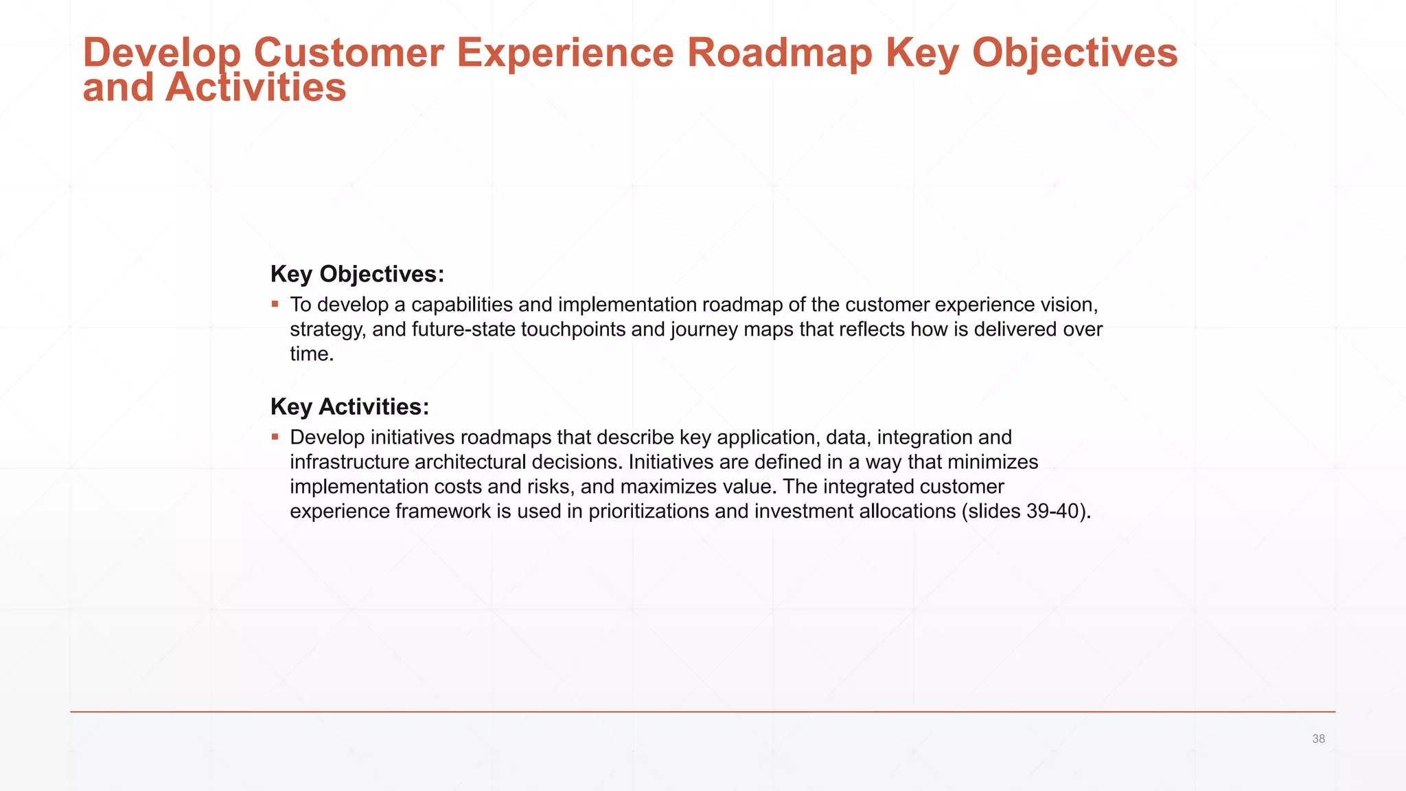 Develop Customer Experience Roadmap Key Objectives
and Activities
Key Objectives:
 To develop a capabilities and implementation roadmap of the customer experience vision,
strategy, and future-state touchpoints and journey maps that reflects how is delivered over
time.
Key Activities:
 Develop initiatives roadmaps that describe key application, data, integration and
infrastructure architectural decisions. Initiatives are defined in a way that minimizes
implementation costs and risks, and maximizes value. The integrated customer
experience framework is used in prioritizations and investment allocations (slides 39-40).
38
 