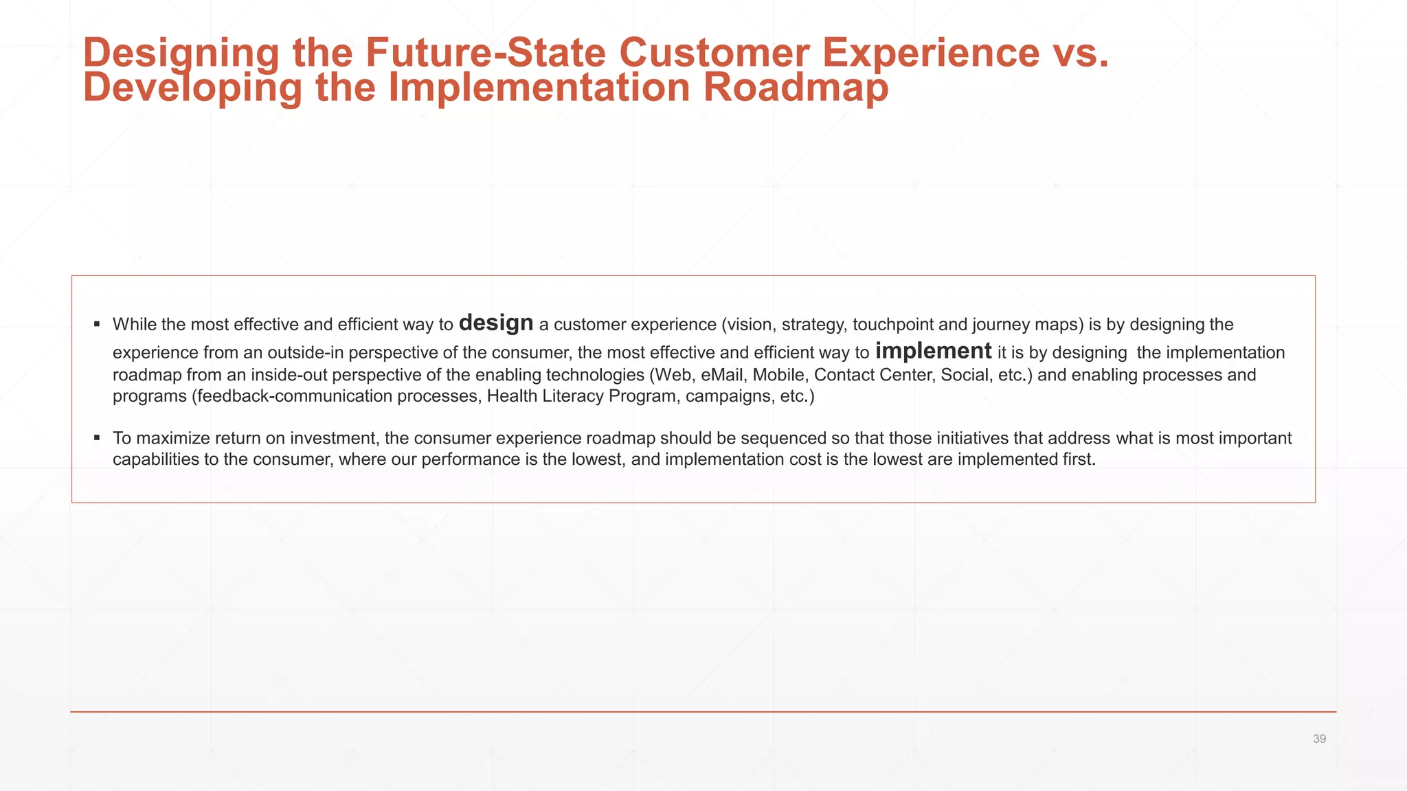 Designing the Future-State Customer Experience vs.
Developing the Implementation Roadmap
 While the most effective and efficient way to design a customer experience (vision, strategy, touchpoint and journey maps) is by designing the
experience from an outside-in perspective of the consumer, the most effective and efficient way to implement it is by designing the implementation
roadmap from an inside-out perspective of the enabling technologies (Web, eMail, Mobile, Contact Center, Social, etc.) and enabling processes and
programs (feedback-communication processes, Health Literacy Program, campaigns, etc.)
 To maximize return on investment, the consumer experience roadmap should be sequenced so that those initiatives that address what is most important
capabilities to the consumer, where our performance is the lowest, and implementation cost is the lowest are implemented first.
39
 