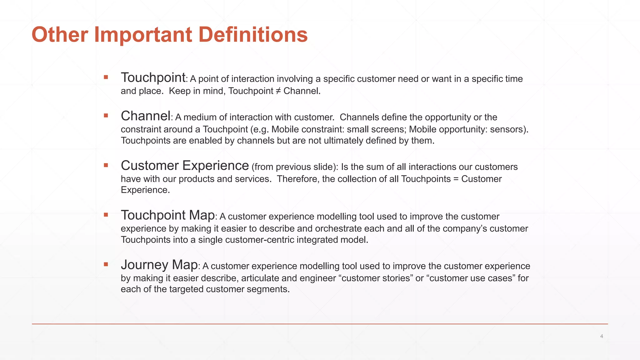 Other Important Definitions
 Touchpoint: A point of interaction involving a specific customer need or want in a specific time
and place. Keep in mind, Touchpoint ≠ Channel.
 Channel: A medium of interaction with customer. Channels define the opportunity or the
constraint around a Touchpoint (e.g. Mobile constraint: small screens; Mobile opportunity: sensors).
Touchpoints are enabled by channels but are not ultimately defined by them.
 Customer Experience (from previous slide): Is the sum of all interactions our customers
have with our products and services. Therefore, the collection of all Touchpoints = Customer
Experience.
 Touchpoint Map: A customer experience modelling tool used to improve the customer
experience by making it easier to describe and orchestrate each and all of the company’s customer
Touchpoints into a single customer-centric integrated model.
 Journey Map: A customer experience modelling tool used to improve the customer experience
by making it easier describe, articulate and engineer “customer stories” or “customer use cases” for
each of the targeted customer segments.
4
 