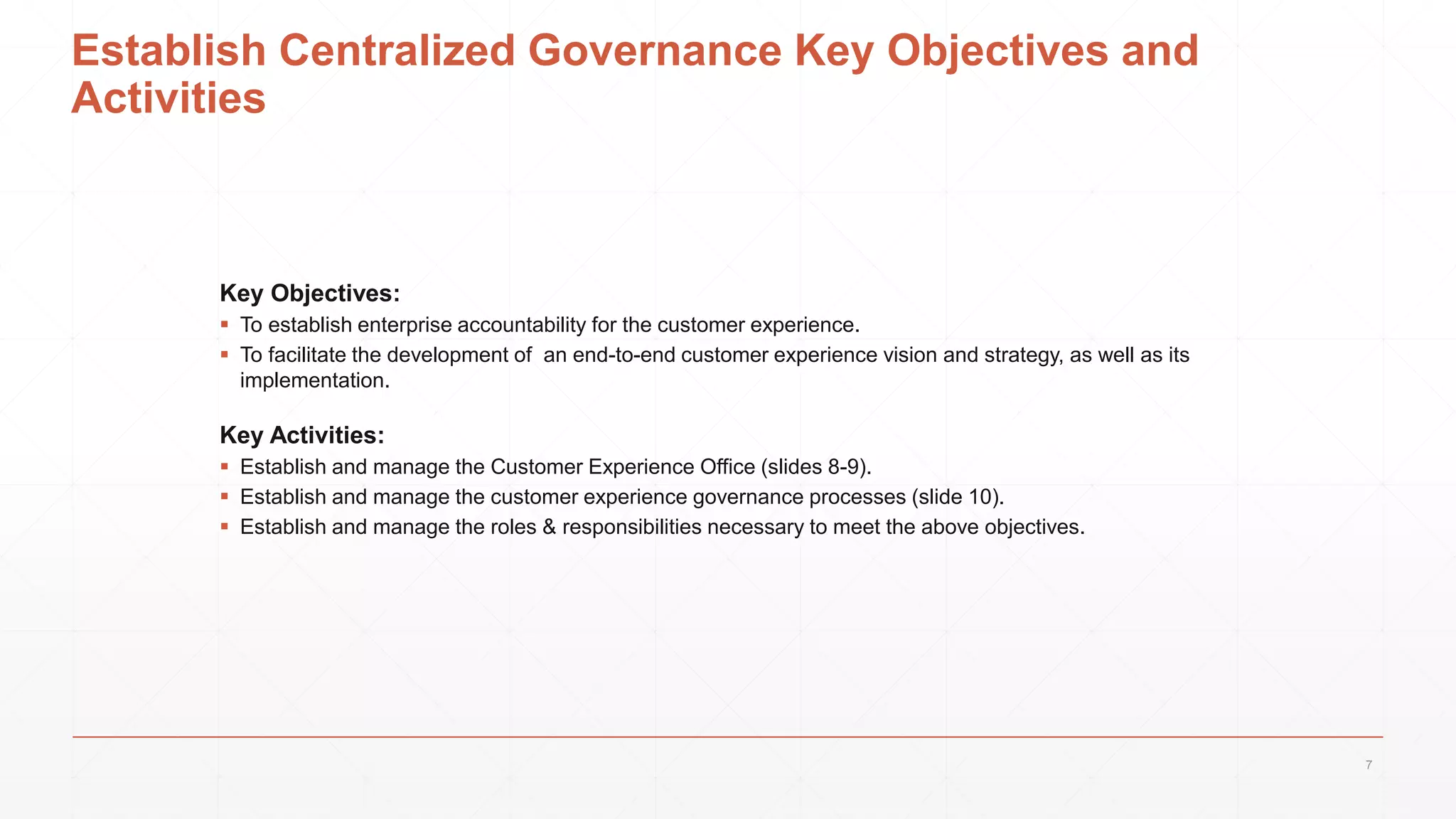 Establish Centralized Governance Key Objectives and
Activities
Key Objectives:
 To establish enterprise accountability for the customer experience.
 To facilitate the development of an end-to-end customer experience vision and strategy, as well as its
implementation.
Key Activities:
 Establish and manage the Customer Experience Office (slides 8-9).
 Establish and manage the customer experience governance processes (slide 10).
 Establish and manage the roles & responsibilities necessary to meet the above objectives.
7
 