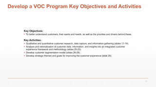 Develop a VOC Program Key Objectives and Activities
Key Objectives:
 To better understand customers, their wants and needs, as well as the priorities and drivers behind these.
Key Activities:
 Qualitative and quantitative customer research, data capture, and information gathering (slides 17-19).
 Analysis and rationalization of customer data, information, and insights into an integrated customer
experience framework and methodology (slides 20-25).
 Develop customer segmentation model (slides 26-28).
 Develop strategic themes and goals for improving the customer experience (slide 29).
12
 