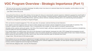 VOC Program Overview - Strategic Importance (Part 1)
Among those firms that are using VOC solutions, the top reason for doing so is improving the customer experience, followed by gauging the overall health of
the business, retaining customers, selling on their successes, driving innovation, increasing demand, evaluating specific customer touchpoints, improving or
creating products, improving marketing effectiveness, capturing customer referrals, evaluating marketing claims, and understanding brand perceptions.
- Research by management consulting firm Peppers & Rogers.
VOC can become increased engagement. This is the case when, for example, customers feel they’ve been listened to.
Even negative comments broadcast online can lead to positive changes and increased customer engagement among a broad swath of customers, if the
company in question acts swiftly and sincerely. In fact, a comprehensive VOC program can help improve a company’s responsiveness.
Ultimately, all this customer advice and opinion—this Voice of the Customer insight—will help an organization reinvent its customer experience, strengthening
customer loyalty and improving profitability in the process.
From market research to mobile surveys, from one-on-one interviews to social networks, businesses can craft a VOC strategy that encompasses not just a
wealth of information, but a wealth of the right information: advice and opinions directly from customers about what matters to them most. Instead of business
leaders asking only about what they think they need to know, they can learn what they might not otherwise have known.
- Ginger Colon, “Why the future of VOC looks so bright.”
“We have only two sources of competitive advantage: the ability to learn more about our customers faster than the competition, and the ability to turn that
learning into action faster than the competition.”
- Jack Welch, former CEO of GE
Once feedback and survey responses are gathered and managed, businesses need to use the data to take action to improve customer relationships. Letting
customers know whenever the company initiates changes resulting from customer suggestions or feedback, and what specific changes were made, will
increase customer engagement and encourage future feedback.
- Adam Edmunds, Allegiance CEO, “Join the VOC Revolution”
13
 