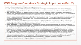 VOC Program Overview - Strategic Importance (Part 2)
Consider the breadth of applicability of VOC programs throughout an enterprise.
• C-Suite. For senior executes, a VOC program becomes an indispensable tool for crafting the company’s strategic vision. Deeply understanding
customers’ needs allows a company to identify a path to position the company to fulfill those needs in the future, by more clearly seeing both the “to be”
as well as the “as is” states.
• Sales. Understanding the drivers and the leading indicators of changes in customers’ perspectives toward the company allow sales management to
proactively detect (and enable corrective action against) trends in business outcomes. Unlike sales tracking systems, the thrust of a VOC program allows
sales professionals to see beyond “what happened” to “what might happen”—and, to understand the reasons why.
• Customer Service. Today, for many businesses, the primary interaction point between the company and the customer occurs when service is needed: a
question to be answered, a problem to be solved, or a confusion to be clarified. Getting it right is a golden opportunity to strengthen the relationship, and a
VOC program allows a company to understand “what works” in successful company customer interactions and to monitor customers’ perceived
satisfaction with those interactions.
• Marketing. For marketing to work well, it must be relevant to its audience. A VOC program facilitates the development of effective positioning and
messaging by incorporating the vocabulary and the viewpoints of customers, the identification of purchase decision factors, and the structure of the most
beneficial segmentation schemes based upon customers’ expressed needs.
• Product Development. In a rapidly evolving marketplace, companies must continually improve existing products as well as identify future products. A
VOC program contributes to the achievement of both goals—and, in the process, allows a company to broaden the depth and breadth of their relationship
with the customer, resulting in improvements in share-of-wallet.
• Finance. The foundation of finance is money—more specifically, customers’ money spent with the company. A VOC program can help align finance
professionals with the realization that all money comes from two sources: what customers spend with the company today, and what they are likely to
spend in the future. Both sources of customer equity are highly influenced by customers’ perception of and experience with the company, and knowing
and monitoring the quality of those perceptions and experiences is as important to the health of the business as knowing and monitoring cash flow.
• Human Resources. A VOC program provides insights into those specific employee traits that contribute to the development or to the destruction of
customer relationships, knowledge of which may be utilized in hiring decisions, in performance evaluations, and in training programs. For example, with a
VOC program, it is possible to understand that the intention of “showing empathy and concern” most effectively manifests itself through specific
behavioral cues such as (a) reflecting upon and reiterating what the customer said or (b) validating the customer’s emotions.
- Thomas Lacki, Peppers&RogersGroup & Allegiance, “Capitalizing on feedback and VOC”
14
 