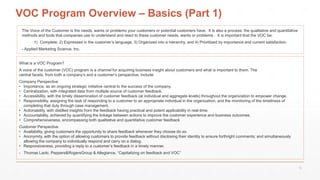 VOC Program Overview – Basics (Part 1)
What is a VOC Program?
A voice of the customer (VOC) program is a channel for acquiring business insight about customers and what is important to them. The
central facets, from both a company’s and a customer’s perspective, include:
Company Perspective
• Importance, as an ongoing strategic initiative central to the success of the company.
• Centralization, with integrated data from multiple source of customer feedback.
• Accessibility, with the timely dissemination of customer feedback (at individual and aggregate levels) throughout the organization to empower change.
• Responsibility, assigning the task of responding to a customer to an appropriate individual in the organization, and the monitoring of the timeliness of
completing that duty through case management.
• Actionability, with distilled insights from the feedback having practical and potent applicability in real-time.
• Accountability, achieved by quantifying the linkage between actions to improve the customer experience and business outcomes.
• Comprehensiveness, encompassing both qualitative and quantitative customer feedback
Customer Perspective
• Availability, giving customers the opportunity to share feedback whenever they choose do so.
• Anonymity, with the option of allowing customers to provide feedback without disclosing their identity to ensure forthright comments; and simultaneously
allowing the company to individually respond and carry on a dialog.
• Responsiveness, providing a reply to a customer’s feedback in a timely manner.
- Thomas Lacki, Peppers&RogersGroup & Allegiance, “Capitalizing on feedback and VOC”
The Voice of the Customer is the needs, wants or problems your customers or potential customers have. It is also a process: the qualitative and quantitative
methods and tools that companies use to understand and react to these customer needs, wants or problems . It is important that the VOC be:
1) Complete, 2) Expressed in the customer’s language, 3) Organized into a hierarchy, and 4) Prioritized by importance and current satisfaction.
- Applied Marketing Science, Inc.
15
 