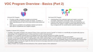 No formal VOC Program:
 Understanding of the customers wants and needs is commonly
incomplete, fragmented, functionally myopic, and anecdotal.
 Customer data capture and analysis is commonly fragmented and
performed in the context of “siloed” business objectives that may or
may not aligned with the overall desired customer experience.
VOC Program Overview - Basics (Part 2)
A formal VOC Program:
 Provides a single, integrated, complete and prioritized
understanding of the customers wants and needs. In addition, a
clear understanding and view of the drivers behind these wants and
needs.
 Uses rigorous quantitative and qualitative methods and tools for
data capture completeness and insightful analysis.
Qualities of desired VOC programs:
• Credibility: How widely accepted is the measure? Does it have a good track record of results? Is it based on a scientifically and academically rigorous
methodology? Will management trust it? Is there proof that it is tied to financial results?
• Reliability: Is it a consistent standard that can be applied across the customer lifecycle and multiple channels?
• Precision: Is it specific enough to provide insight? Does it use multiple related questions to deliver greater accuracy and insight?
• Accuracy: Is the measurement right? Is it representative of the entire customer base, or just an outspoken minority? Do the questions capture self-
reported importance or can they derive importance based on what customers say? Does it have an acceptable margin of error and realistic sample sizes?
• Actionability: Does it provide any insight into what can be done to encourage customers to be loyal and to purchase? Does it prioritize improvements
according to biggest impacts?
• Ability to Predict: Can it project the future behaviors of the customer based on their satisfaction?
16
 