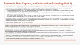 Research, Data Capture, and Information Gathering (Part 1)
Customer feedback is coming from a growing number of channels, including in-person, phone, comment cards, surveys, email, Web, social networking,
mobile devices, and more. Successful companies will be in a position to rapidly respond to customer feedback from any channel. This includes giving
customers the option of contacting them through mobile devices or Twitter if that is their medium of choice. Examples:
• A customer makes a purchase at one of your retail stores and sees a sign asking him to send a text to a special number to provide feedback. He sends
the text and gets a response with three questions about his experience.
• A customer completes a survey that she is unhappy with a purchase from your company. She immediately gets a response from your team and is
delighted to be treated so well, so quickly.
• Many customers start commenting on Twitter, Facebook or through your web site about a particular product glitch. Your VOC dashboard gives you a real-
time read on the most mentioned topics so that you can take action to fix the problem.
Companies that take the time to actively listen to customers and use feedback to improve their businesses will not only survive, but thrive when it comes to
attracting, retaining and competing for customers. Your business should not only provide customers with a convenient way to provide feedback, you should
be able to respond to them through the most appropriate channel.
- Adam Edmunds, Allegiance CEO, “Join the VOC Revolution”
Gathering customer feedback has become increasingly commonplace, with over three-quarters of companies now having a customer listening function. Yet,
less than one in ten describes it as innovative or cutting edge,2 for good reason.
Lack of proactivity. Too often the gathering of customer feedback by the company is an attempt to react to a problem that has already occurred (e.g., a
decrease in customer retention) rather than an act to prevent its occurrence.
Lack of practicality. Too often the customer feedback doesn’t drive noticeable changes to customers’ experiences with the company, as a consequence of
descriptive analyses that are deficient in delivering proscriptive insight.
Lack of performance. Too often companies lack the discipline and the capabilities to demonstrate the linkage between the savvy use of customer feedback and
an improvement of business results.
Capitalizing on customer feedback requires more than the occasional sending of surveys in response to ad hoc business needs. It requires a strategic and
ongoing dedication to hearing, listening, understanding and acting upon the voice of the customer (VOC) through a formal Program.
- Thomas Lacki, Peppers&RogersGroup & Allegiance, “Capitalizing on feedback and VOC”
17
 