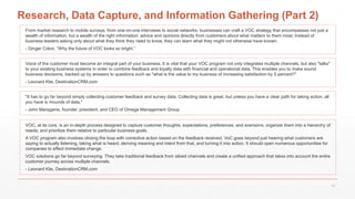 Research, Data Capture, and Information Gathering (Part 2)
From market research to mobile surveys, from one-on-one interviews to social networks, businesses can craft a VOC strategy that encompasses not just a
wealth of information, but a wealth of the right information: advice and opinions directly from customers about what matters to them most. Instead of
business leaders asking only about what they think they need to know, they can learn what they might not otherwise have known.
- Ginger Colon, “Why the future of VOC looks so bright.”
Voice of the customer must become an integral part of your business. It is vital that your VOC program not only integrates multiple channels, but also "talks"
to your existing business systems in order to combine feedback and loyalty data with financial and operational data. This enables you to make sound
business decisions, backed up by answers to questions such as "what is the value to my business of increasing satisfaction by 5 percent?“
- Leonard Klie, DestinationCRM.com
"It has to go far beyond simply collecting customer feedback and survey data. Collecting data is great, but unless you have a clear path for taking action, all
you have is mounds of data,"
- John Maraganis, founder, president, and CEO of Omega Management Group
VOC, at its core, is an in-depth process designed to capture customer thoughts, expectations, preferences, and aversions; organize them into a hierarchy of
needs; and prioritize them relative to particular business goals.
A VOC program also involves closing the loop with corrective action based on the feedback received. VoC goes beyond just hearing what customers are
saying to actually listening, taking what is heard, deriving meaning and intent from that, and turning it into action. It should open numerous opportunities for
companies to effect immediate change.
VOC solutions go far beyond surveying. They take traditional feedback from siloed channels and create a unified approach that takes into account the entire
customer journey across multiple channels.
- Leonard Klie, DestinationCRM.com
18
 