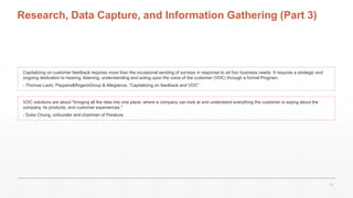 Research, Data Capture, and Information Gathering (Part 3)
VOC solutions are about "bringing all the data into one place, where a company can look at and understand everything the customer is saying about the
company, its products, and customer experiences,"
- Duke Chung, cofounder and chairman of Parature.
Capitalizing on customer feedback requires more than the occasional sending of surveys in response to ad hoc business needs. It requires a strategic and
ongoing dedication to hearing, listening, understanding and acting upon the voice of the customer (VOC) through a formal Program.
- Thomas Lacki, Peppers&RogersGroup & Allegiance, “Capitalizing on feedback and VOC”
19
 