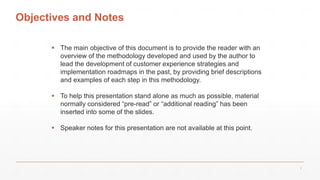 Objectives and Notes
 The main objective of this document is to provide the reader with an
overview of the methodology developed and used by the author to
lead the development of customer experience strategies and
implementation roadmaps in the past, by providing brief descriptions
and examples of each step in this methodology.
 To help this presentation stand alone as much as possible, material
normally considered “pre-read” or “additional reading” has been
inserted into some of the slides.
 Speaker notes for this presentation are not available at this point.
2
 