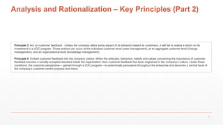 Analysis and Rationalization – Key Principles (Part 2)
Principle 3: Act on customer feedback. Unless the company alters some aspect of its behavior toward its customers, it will fail to realize a return on its
investment in a VOC program. Those actions can occur at the individual customer level (case management), at an aggregate customer level (change
management), and an organizational level (knowledge management).
Principle 4: Embed customer feedback into the company culture .When the attitudes, behaviors, beliefs and values concerning the importance of customer
feedback become a socially accepted standard inside the organization, then customer feedback has been engrained in the company’s culture. Under these
conditions, the customer perspective— gained through a VOC program—is systemically persuasive throughout the enterprise and becomes a central facet of
the company’s customer-centric purpose and vision.
21
 