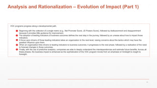 Analysis and Rationalization – Evolution of Impact (Part 1)
VOC programs progress along a developmental path,
1. Beginning with the collection of a single metric (e.g., Net Promoter Score, JD Powers Score), followed by disillusionment and disappointment
because it provides little guidance for improvement.
2. The adoption of leading indicators of business outcomes defines the next step in the journey, followed by an unease about how to impact those
indicators.
3. A focus upon drivers of those leading indicators takes an organization to the next level, raising concerns about the tactics which may have the
greatest influence upon them.
4. When an organization links drivers to leading indicators to business outcomes, it progresses to the next phase, followed by a realization of the need
to forecast changes in those outcomes.
5. Finally, with the use of predictive analytics, companies are able to deeply understand the interdependencies and estimate future benefits. Across all
these phases, the business impact is enhanced as the sophistication of the VOC program moves from an emphasis on hindsight to insight to
foresight.
❶
❷
❸
❹
❺
22
 