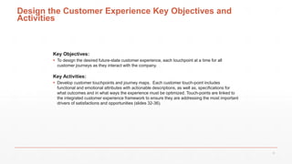 Design the Customer Experience Key Objectives and
Activities
Key Objectives:
 To design the desired future-state customer experience, each touchpoint at a time for all
customer journeys as they interact with the company.
Key Activities:
 Develop customer touchpoints and journey maps. Each customer touch-point includes
functional and emotional attributes with actionable descriptions, as well as, specifications for
what outcomes and in what ways the experience must be optimized. Touch-points are linked to
the integrated customer experience framework to ensure they are addressing the most important
drivers of satisfactions and opportunities (slides 32-36).
31
 