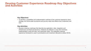 Develop Customer Experience Roadmap Key Objectives
and Activities
Key Objectives:
 To develop a capabilities and implementation roadmap of the customer experience vision,
strategy, and future-state touchpoints and journey maps that reflects how is delivered over
time.
Key Activities:
 Develop initiatives roadmaps that describe key application, data, integration and
infrastructure architectural decisions. Initiatives are defined in a way that minimizes
implementation costs and risks, and maximizes value. The integrated customer
experience framework is used in prioritizations and investment allocations (slides 39-40).
38
 