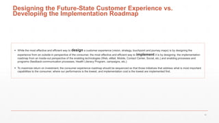 Designing the Future-State Customer Experience vs.
Developing the Implementation Roadmap
 While the most effective and efficient way to design a customer experience (vision, strategy, touchpoint and journey maps) is by designing the
experience from an outside-in perspective of the consumer, the most effective and efficient way to implement it is by designing the implementation
roadmap from an inside-out perspective of the enabling technologies (Web, eMail, Mobile, Contact Center, Social, etc.) and enabling processes and
programs (feedback-communication processes, Health Literacy Program, campaigns, etc.)
 To maximize return on investment, the consumer experience roadmap should be sequenced so that those initiatives that address what is most important
capabilities to the consumer, where our performance is the lowest, and implementation cost is the lowest are implemented first.
39
 