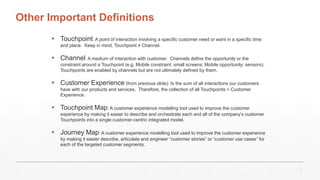 Other Important Definitions
 Touchpoint: A point of interaction involving a specific customer need or want in a specific time
and place. Keep in mind, Touchpoint ≠ Channel.
 Channel: A medium of interaction with customer. Channels define the opportunity or the
constraint around a Touchpoint (e.g. Mobile constraint: small screens; Mobile opportunity: sensors).
Touchpoints are enabled by channels but are not ultimately defined by them.
 Customer Experience (from previous slide): Is the sum of all interactions our customers
have with our products and services. Therefore, the collection of all Touchpoints = Customer
Experience.
 Touchpoint Map: A customer experience modelling tool used to improve the customer
experience by making it easier to describe and orchestrate each and all of the company’s customer
Touchpoints into a single customer-centric integrated model.
 Journey Map: A customer experience modelling tool used to improve the customer experience
by making it easier describe, articulate and engineer “customer stories” or “customer use cases” for
each of the targeted customer segments.
4
 