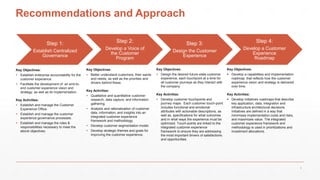 Recommendations and Approach
Step 1:
Establish Centralized
Governance
Step 2:
Develop a Voice of
the Customer
Program
Step 3:
Design the Customer
Experience
Step 4:
Develop a Customer
Experience
Roadmap
Key Objectives:
 Establish enterprise accountability for the
customer experience.
 Facilitate the development of an end-to-
end customer experience vision and
strategy, as well as its implementation.
Key Activities:
 Establish and manage the Customer
Experience Office.
 Establish and manage the customer
experience governance processes.
 Establish and manage the roles &
responsibilities necessary to meet the
above objectives.
Key Objectives:
 Design the desired future-state customer
experience, each touchpoint at a time for
all customer journeys as they interact with
the company.
Key Activities:
 Develop customer touchpoints and
journey maps. Each customer touch-point
includes functional and emotional
attributes with actionable descriptions, as
well as, specifications for what outcomes
and in what ways the experience must be
optimized. Touch-points are linked to the
integrated customer experience
framework to ensure they are addressing
the most important drivers of satisfactions
and opportunities.
Key Objectives:
 Develop a capabilities and implementation
roadmap that reflects how the customer
experience vision and strategy is delivered
over time.
Key Activities:
 Develop initiatives roadmaps that describe
key application, data, integration and
infrastructure architectural decisions.
Initiatives are defined in a way that
minimizes implementation costs and risks,
and maximizes value. The integrated
customer experience framework and
methodology is used in prioritizations and
investment allocations.
Key Objectives:
 Better understand customers, their wants
and needs, as well as the priorities and
drivers behind these.
Key Activities:
 Qualitative and quantitative customer
research, data capture, and information
gathering.
 Analysis and rationalization of customer
data, information, and insights into an
integrated customer experience
framework and methodology.
 Develop customer segmentation model.
 Develop strategic themes and goals for
improving the customer experience.
5
 