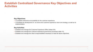 Establish Centralized Governance Key Objectives and
Activities
Key Objectives:
 To establish enterprise accountability for the customer experience.
 To facilitate the development of an end-to-end customer experience vision and strategy, as well as its
implementation.
Key Activities:
 Establish and manage the Customer Experience Office (slides 8-9).
 Establish and manage the customer experience governance processes (slide 10).
 Establish and manage the roles & responsibilities necessary to meet the above objectives.
7
 