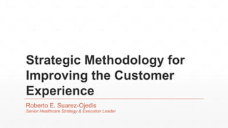 Strategic Methodology for
Improving the Customer
Experience
Roberto E. Suarez-Ojedis
Senior Healthcare Strategy & Execution Leader
 