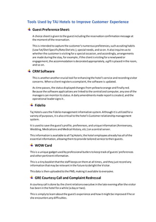 Tools Used by TAJ Hotels to Improve Customer Experience
Guest PreferenceSheet:
A choice sheetisgiventothe guestincludingthe reservationconfirmationmessage at
the momentof the reservation.
Thisis intendedtocapture the customer'snumerouspreferences,suchaseatinghabits
(LowFat/DietSpecific/KetoDietetc.),special needs,andsoon.It alsoinquiresasto
whetherthe customerisvisitingfora special occasion,andaccordingly,arrangements
are made duringthe stay,for example,if the clientisvisitingforanewlywedor
engagement, the accommodationisdecoratedappropriately,agiftisplacedinthe room,
and so on.
CRM Software
Thisis anotheranothercrucial tool forenhancingthe hotel'sservice andrecordingvisitor
concerns.Whena clientregistersacomplaint,the software is updated.
As time passes,the statusdisplayedchangesfromyellowtoorange andfinallyred.
Because the software applicationsare linkedtothe centralizedcomputer,anyone of the
managerscan monitoritsstatus.A dailyamendmentsmade reportiscreated,andthe
operational leadersignsit..
Fidelio
Taj Hotelsusesthe Fideliomanagementinformationsystem.Althoughitisutilizedfora
varietyof purposes,itisalsocritical to the hotel'sCustomerrelationshipmanagement
system.
It isusedto save the guest'sprofile,preferences,anduniqueinformation(Anniversary,
Wedding,MedicationsandMedical History,etc.) onacentral server.
Thisinformationisavailable toall Taj Hotels;the hotel employeesalreadyhasall of the
essential information,allowingthemtoprovide tailoredservice totheirguests.
WOW Card
Thisis a unique gadgetusedbyprofessional butlerstokeeptrackof guests'preferences
and otherpertinentinformation.
Thisis a tinybookletthatthe staff keepsonthemat all times, andtheyjustrecordany
informationthatmaybe relevantinthe future todelightthe Visitor.
Thisdata is thenuploadedtothe PMS,makingit available toeveryone.
GRE Courtesy Call and Complaint Redressal
A courtesycall isdone by the client relationsexecutive inthe late eveningafterthe visitor
has beeninthe hotel fora while (adayor two).
Thisis simplytolearnaboutthe guest'sexperience andhow itmightbe improvedif he or
she encountersanydifficulties.
 