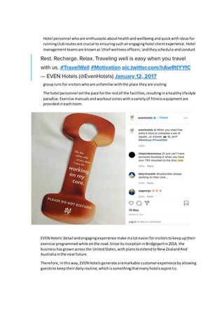 Hotel personnel whoare enthusiasticabouthealthandwellbeingandquickwithideasfor
runningclubroutesare crucial to ensuringsuchanengaginghotel clientexperience.Hotel
managementteamsare knownas'chief wellnessofficers,'andtheyschedule andconduct
groupruns for visitorswhoare unfamiliarwiththe place theyare visiting.
The hotel personnel setthe pace forthe restof the facilities,resultinginahealthylifestyle
paradise.Exercise manualsandworkoutzoneswithavarietyof fitnessequipmentare
providedineachroom.
EVEN Hotels'detail andengagingexperience make italoteasierforvisitorstokeepuptheir
exercise programmedwhile onthe road.Since itsinceptioninBridgeportin2014, the
businesshasgrownacrossthe UnitedStates,withplanstoextendtoNew ZealandAnd
Australiainthe nearfuture.
Therefore, inthisway, EVEN Hotelsgenerate aremarkable customerexperiencebyallowing
gueststo keeptheirdailyroutine,whichissomethingthatmanyhotelsaspire to.
 