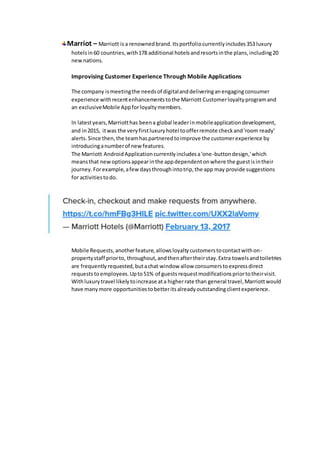 Marriot – Marriott isa renownedbrand.Itsportfoliocurrentlyincludes353 luxury
hotelsin60 countries,with178 additional hotelsandresortsinthe plans,including20
newnations.
Improvising Customer Experience Through Mobile Applications
The company ismeetingthe needsof digitalanddeliveringanengagingconsumer
experience withrecentenhancementstothe Marriott Customerloyaltyprogramand
an exclusiveMobile Appforloyaltymembers.
In latestyears,Marriotthas beena global leaderinmobileapplicationdevelopment,
and in2015, itwas the veryfirstluxuryhotel toofferremote checkand'room ready'
alerts.Since then,the teamhaspartneredtoimprove the customerexperience by
introducinganumberof new features.
The Marriott AndroidApplicationcurrentlyincludesa'one-buttondesign,'which
meansthat newoptionsappearinthe appdependentonwhere the guestisintheir
journey.Forexample,afew daysthroughintotrip,the app may provide suggestions
for activitiestodo.
Mobile Requests,anotherfeature,allowsloyaltycustomerstocontactwithon-
propertystaff priorto, throughout,andthenaftertheirstay.Extra towelsandtoiletries
are frequentlyrequested,butachat window allow consumerstoexpressdirect
requests toemployees.Upto51% of guestsrequestmodificationspriortotheirvisit.
Withluxurytravel likelytoincrease ata higherrate than general travel,Marriottwould
have manymore opportunitiestobetteritsalreadyoutstandingclientexperience.
 