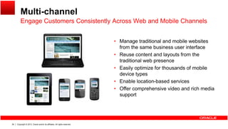 Multi-channel
Engage Customers Consistently Across Web and Mobile ChannelsEngage Customers Consistently Across Web and Mobile Channels
• Manage traditional and mobile websitesg
from the same business user interface
• Reuse content and layouts from the
traditional web presence
• Easily optimize for thousands of mobile
device types
• Enable location-based services
• Offer comprehensive video and rich media
support
Copyright © 2013, Oracle and/or its affiliates. All rights reserved.39
 
