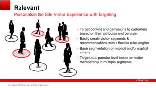 Relevant
Personalize the Site Visitor Experience with Targeting
 Target content and campaigns to customers
Personalize the Site Visitor Experience with Targeting
 Target content and campaigns to customers
based on their attributes and behavior
 Easily create visitor segments &
recommendations with a flexible rules engineg
 Base segmentation on implicit and/or explicit
criteria
 Target at a granular level based on visitorTarget at a granular level based on visitor
membership in multiple segments
Copyright © 2013, Oracle and/or its affiliates. All rights reserved.41
 