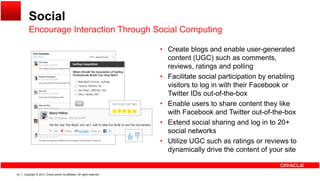 Social
Encourage Interaction Through Social Computing
• Create blogs and enable user-generated
content (UGC) such as comments,
Encourage Interaction Through Social Computing
( ) ,
reviews, ratings and polling
• Facilitate social participation by enabling
visitors to log in with their Facebook or
T i ID f h bTwitter IDs out-of-the-box
• Enable users to share content they like
with Facebook and Twitter out-of-the-box
E t d i l h i d l i t 20+• Extend social sharing and log in to 20+
social networks
• Utilize UGC such as ratings or reviews to
dynamically drive the content of your site
Copyright © 2013, Oracle and/or its affiliates. All rights reserved.42
dynamically drive the content of your site
 