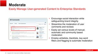 Moderate
Easily Manage User-generated Content to Enterprise StandardsEasily Manage User generated Content to Enterprise Standards
• Encourage social interaction while• Encourage social interaction while
safeguarding brand integrity
• Streamline the moderation of user
comments and reviews
• Easily set various levels of manual,
automatic and community based
moderation
• Employ whitelists, blacklists, key word
filters and flagging to automate moderation
Copyright © 2013, Oracle and/or its affiliates. All rights reserved.46
 