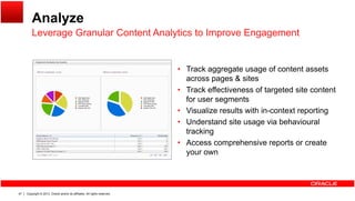 Analyze
Leverage Granular Content Analytics to Improve EngagementLeverage Granular Content Analytics to Improve Engagement
Track aggregate usage of content assets• Track aggregate usage of content assets
across pages & sites
• Track effectiveness of targeted site content
for user segmentsfor user segments
• Visualize results with in-context reporting
• Understand site usage via behavioural
trackingt ac g
• Access comprehensive reports or create
your own
Copyright © 2013, Oracle and/or its affiliates. All rights reserved.47
 