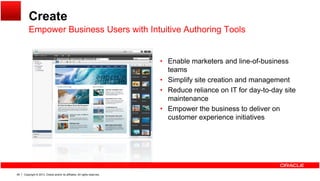 Create
Empower Business Users with Intuitive Authoring ToolsEmpower Business Users with Intuitive Authoring Tools
• Enable marketers and line of business• Enable marketers and line-of-business
teams
• Simplify site creation and management
• Reduce reliance on IT for day-to-day site• Reduce reliance on IT for day-to-day site
maintenance
• Empower the business to deliver on
customer experience initiativesp
Copyright © 2013, Oracle and/or its affiliates. All rights reserved.48
 