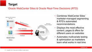 Target
Oracle WebCenter Sites & Oracle Real-Time Decisions (RTD)Oracle WebCenter Sites & Oracle Real Time Decisions (RTD)
• Combines WebCenter Sites’
marketer-managed segmenting
& RTD’s automated
recommendations
• Displays the most effective
content, pages & offers for
different users on websites
WebCenter
Sites
• Automates multivariate testing
& optimization so marketers
learn what works in real time
Copyright © 2013, Oracle and/or its affiliates. All rights reserved.51
 