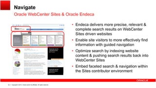 Navigate
Oracle WebCenter Sites & Oracle EndecaOracle WebCenter Sites & Oracle Endeca
• Endeca delivers more precise, relevant &
complete search results on WebCentercomplete search results on WebCenter
Sites driven websites
• Enable site visitors to more effectively find
information with guided navigationinformation with guided navigation
• Optimize search by indexing website
content & pushing search results back into
C SWebCenter Sites
• Embed faceted search & navigation within
the Sites contributor environment
Copyright © 2013, Oracle and/or its affiliates. All rights reserved.52
 