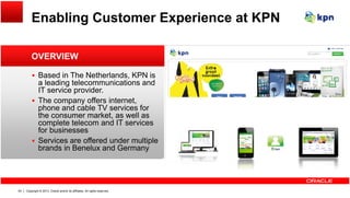 Enabling Customer Experience at KPN
OVERVIEW
 Based in The Netherlands, KPN is
a leading telecommunications and
IT service provider.
The company offers internet The company offers internet,
phone and cable TV services for
the consumer market, as well as
complete telecom and IT services
for businessesfor businesses
 Services are offered under multiple
brands in Benelux and Germany
Copyright © 2013, Oracle and/or its affiliates. All rights reserved.63
 