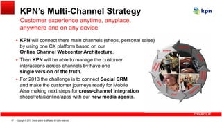 KPN’s Multi-Channel Strategy
Customer experience anytime anyplace
 KPN will connect there main channels (shops, personal sales)
Customer experience anytime, anyplace,
anywhere and on any device
( p , p )
by using one CX platform based on our
Online Channel Webcenter Architecture.
 Then KPN will be able to manage the customer
interactions across channels by have one
single version of the truth.
 For 2013 the challenge is to connect Social CRM
d k th t j d f M biland make the customer journeys ready for Mobile
Also making next steps for cross-channel integration
shops/retail/online/apps with our new media agents.
Copyright © 2013, Oracle and/or its affiliates. All rights reserved.67
 